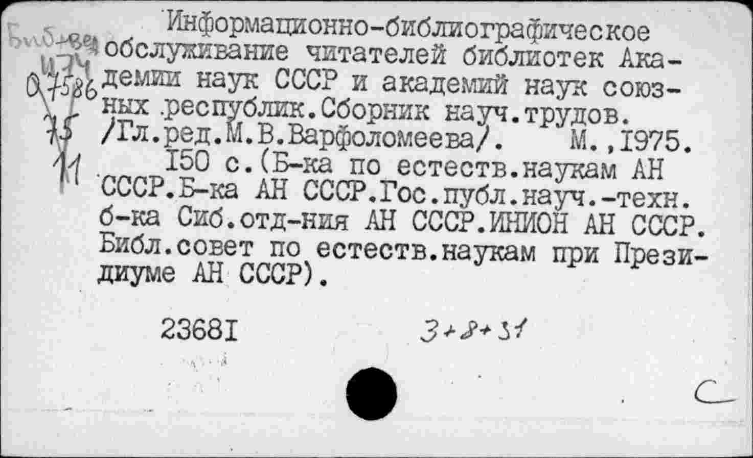 ﻿Информационно-библиографическое .^^обслуживание читателей библиотек Ака-наУк СССР и академий наук союз-
V них .республик. Сборник науч. трудов.
1$ /Гл.ред.М.В.Варфоломеева/.	М. ,1975.
/и 150 с.(Б-ка по естеств.наукам АН СССР.Б-ка АН СССР.Гос.публ.науч.-техн, б-ка Сиб.отд-ния АН СССР.ИНИОН АН СССР. Библ.совет по естеств.наукам при Президиуме АН СССР).
23681	3^+51